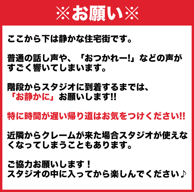 ここから下は静かな住宅街です。普通の話し声や、「おつかれー!」などの声がすごく響いてしまいます。階段からスタジオに到着するまでは、「お静かに」お願いします!!　特に時間が遅い帰り道はお気をつけください!!　近隣からクレームが来た場合スタジオが使えなくなってしまうこともあります。ご協力お願いします！　スタジオの中に入ってから楽しんでください♪