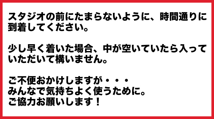 スタジオの前にたまらないように、時間通りに到着してください。少し早く着いた場合、中が空いていたら入っていただいて構いません。ご不便おかけしますが・・・みんなで気持ちよく使うために。ご協力お願いします！